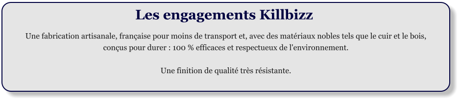 Les engagements Killbizz  Une fabrication artisanale, franaise pour moins de transport et, avec des matriaux nobles tels que le cuir et le bois,  conus pour durer : 100 % efficaces et respectueux de l'environnement.  Une finition de qualit trs rsistante.