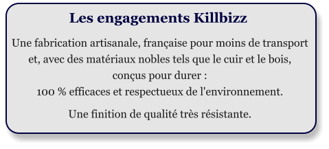 Les engagements Killbizz  Une fabrication artisanale, franaise pour moins de transport et, avec des matriaux nobles tels que le cuir et le bois,  conus pour durer :  100 % efficaces et respectueux de l'environnement.  Une finition de qualit trs rsistante.